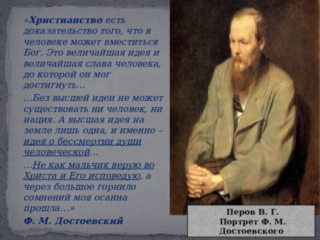   « Христианство есть доказательство того, что в человеке может вместиться Бог. Это величайшая идея и величайшая слава человека, до которой он мог достигнуть…   … Без высшей идеи не может существовать ни человек, ни нация. А высшая идея на земле лишь одна, и именно – идея о бессмертии души человеческой …   … Не как мальчик верую во Христа и Его исповедую , а через большое горнило сомнений моя осанна прошла…»   Ф. М. Достоевский  Перов В. Г.  Портрет Ф. М. Достоевского 
