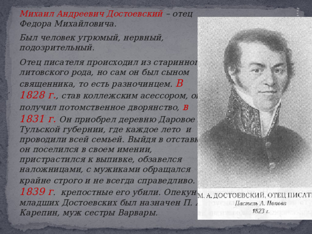   Михаил Андреевич Достоевский – отец Федора Михайловича.  Был человек угрюмый, нервный, подозрительный.   Отец писателя происходил из старинного литовского рода, но сам он был сыном священника, то есть разночинцем. В 1828 г. , став коллежским асессором, он получил потомственное дворянство, в 1831 г. Он приобрел деревню Даровое в Тульской губернии, где каждое лето и проводили всей семьей. Выйдя в отставку, он поселился в своем имении, пристрастился к выпивке, обзавелся наложницами, с мужиками обращался крайне строго и не всегда справедливо. В 1839 г . крепостные его убили. Опекуном младших Достоевских был назначен П. А. Карепин, муж сестры Варвары. Екуном младших Достоевских был назначен 