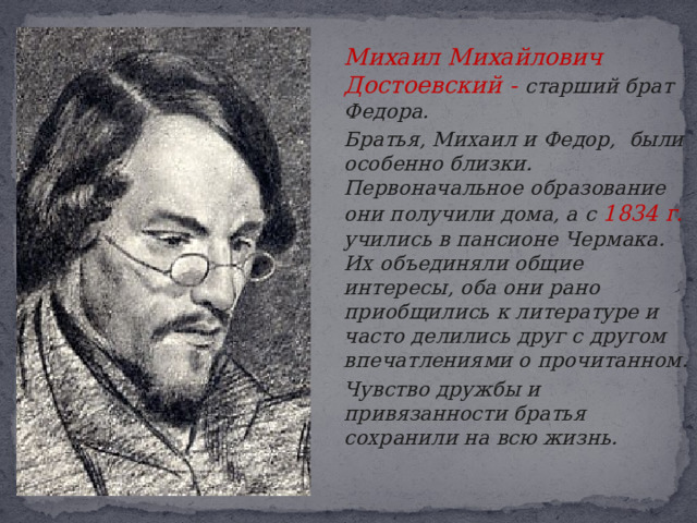  Михаил Михайлович Достоевский - старший брат Федора.   Братья, Михаил и Федор, были особенно близки. Первоначальное образование они получили дома, а с 1834 г. учились в пансионе Чермака.  Их объединяли общие интересы, оба они рано приобщились к литературе и часто делились друг с другом впечатлениями о прочитанном.   Чувство дружбы и привязанности братья сохранили на всю жизнь.  