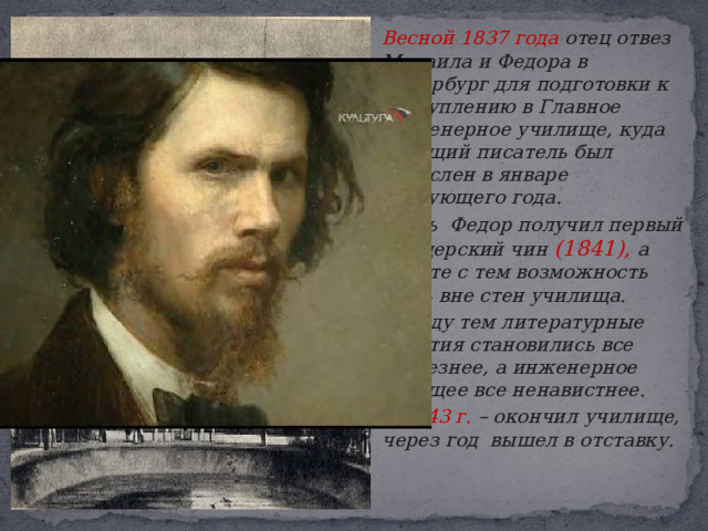   Весной 1837 года отец отвез Михаила и Федора в Петербург для подготовки к поступлению в Главное Инженерное училище, куда будущий писатель был зачислен в январе следующего года.   Здесь Федор получил первый офицерский чин (1841), а вместе с тем возможность жить вне стен училища.   Между тем литературные занятия становились все серьезнее, а инженерное будущее все ненавистнее.   В 1843 г. – окончил училище, через год вышел в отставку. 