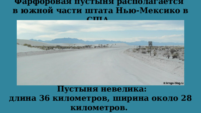 Фарфоровая пустыня располагается  в южной части штата Нью-Мексико в США.   Пустыня невелика: длина 36 километров, ширина около 28 километров. Площадь составляет 700 кв. километров. 