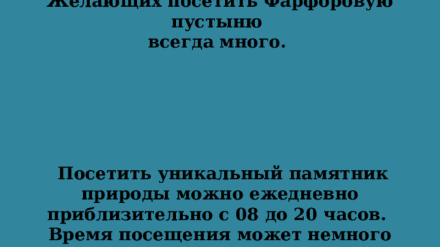 Желающих посетить Фарфоровую пустыню  всегда много.   Посетить уникальный памятник природы можно ежедневно приблизительно с 08 до 20 часов. Время посещения может немного варьироваться в зависимости от периода года. 