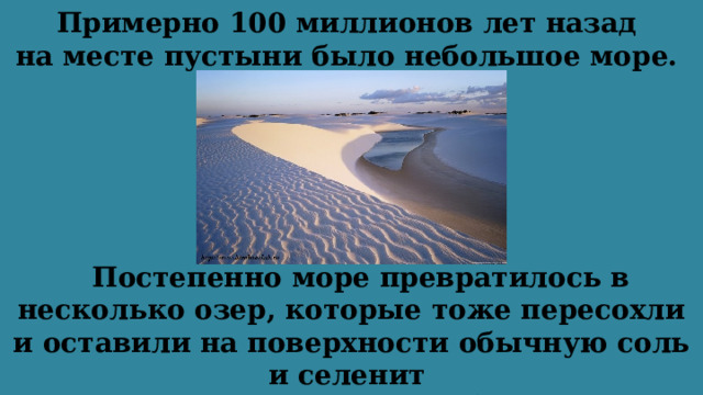 Примерно 100 миллионов лет назад  на месте пустыни было небольшое море.   Постепенно море превратилось в несколько озер, которые тоже пересохли и оставили на поверхности обычную соль и селенит (одна из разновидностей гипса). 