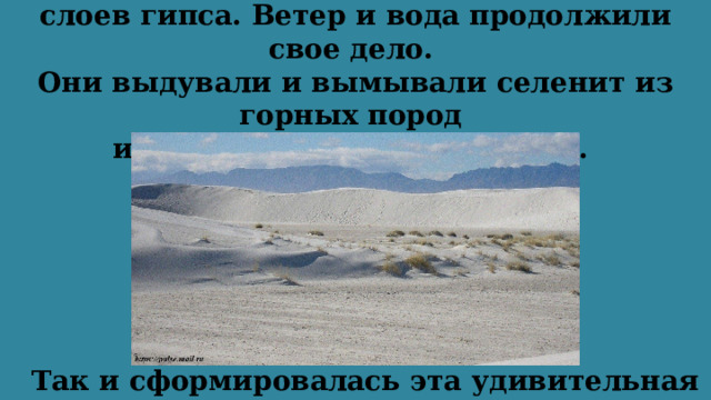Затем начали формироваться горы из слоев гипса. Ветер и вода продолжили свое дело.  Они выдували и вымывали селенит из горных пород  и уносили частицы в долину.   Так и сформировалась эта удивительная пустыня.   