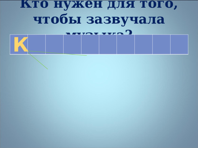 Кто нужен для того, чтобы зазвучала музыка? К    