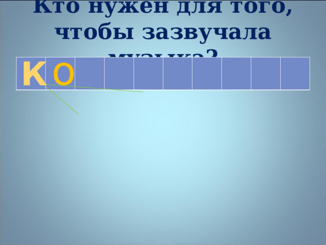 Кто нужен для того, чтобы зазвучала музыка? о К    