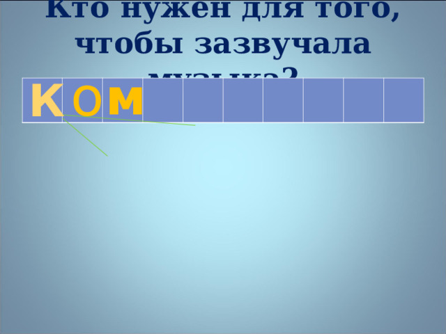 Кто нужен для того, чтобы зазвучала музыка? о м К    