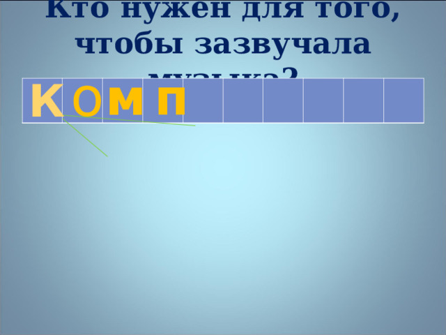 Кто нужен для того, чтобы зазвучала музыка? о м п К    