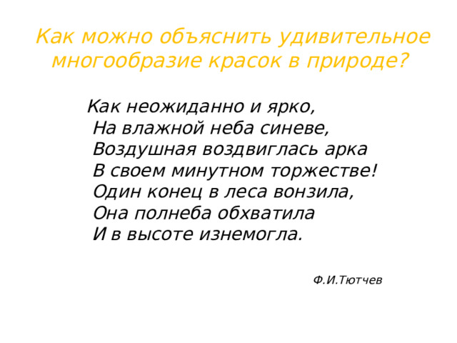 Как можно объяснить удивительное многообразие красок в природе? Как неожиданно и ярко,  На влажной неба синеве,  Воздушная воздвиглась арка  В своем минутном торжестве!  Один конец в леса вонзила,  Она полнеба обхватила  И в высоте изнемогла.  Ф.И.Тютчев 