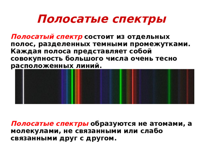 Полосатые  спектры  Полосатый спектр  состоит из отдельных полос, разделенных темными промежутками. Каждая полоса представляет собой совокупность большого числа очень тесно расположенных линий.        Полосатые спектры  образуются не атомами, а молекулами, не связанными или слабо связанными друг с другом.  
