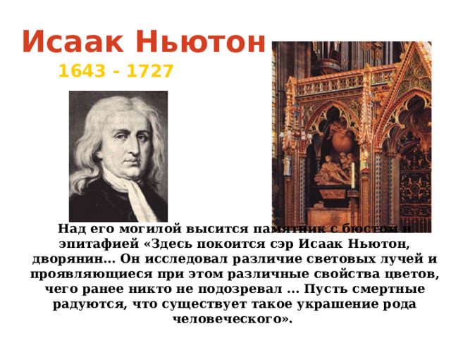 Исаак Ньютон 1643  - 1727 Над его могилой высится памятник с бюстом и эпитафией «Здесь покоится сэр Исаак Ньютон, дворянин… Он исследовал различие световых лучей и проявляющиеся при этом различные свойства цветов, чего ранее никто не подозревал ... Пусть смертные радуются, что существует такое украшение рода человеческого».  