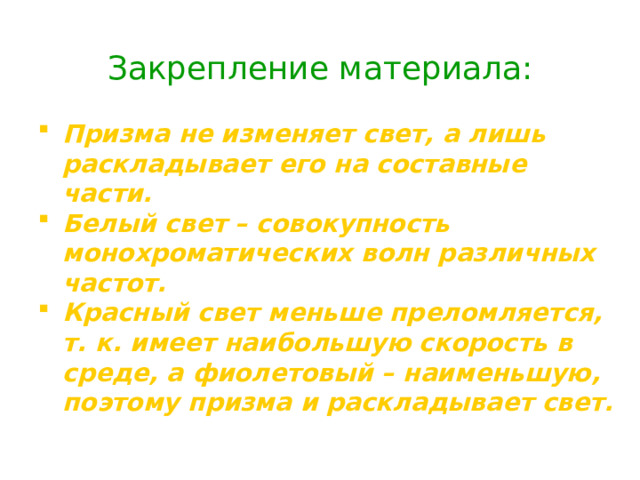 Закрепление материала: Призма не изменяет свет, а лишь  раскладывает его на составные части. Белый свет – совокупность монохроматических волн различных частот. Красный свет меньше преломляется, т. к. имеет наибольшую скорость в среде, а фиолетовый – наименьшую, поэтому призма и раскладывает свет. Призма не изменяет свет, а лишь  раскладывает его на составные части. Белый свет – совокупность монохроматических волн различных частот. Красный свет меньше преломляется, т. к. имеет наибольшую скорость в среде, а фиолетовый – наименьшую, поэтому призма и раскладывает свет. 