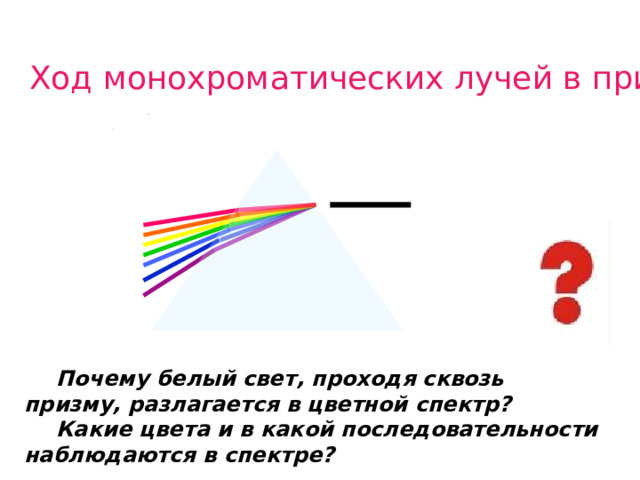 Ход монохроматических лучей в призме   Наблюдаем явление, задаю вопросы ученикам, дети делают первые предположения о причине явления.  Почему белый свет, проходя сквозь призму, разлагается в цветной спектр?  Какие цвета и в какой последовательности наблюдаются в спектре?  