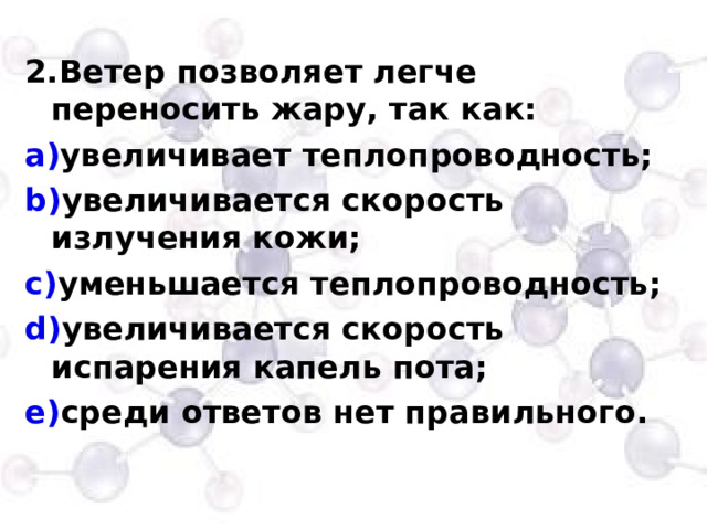 2.Ветер позволяет легче переносить жару, так как: увеличивает теплопроводность; увеличивается скорость излучения кожи; уменьшается теплопроводность; увеличивается скорость испарения капель пота; среди ответов нет правильного. 