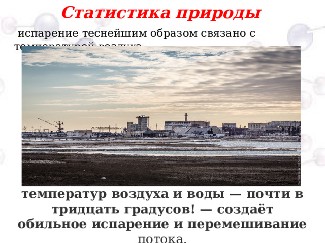  Статистика природы  испарение теснейшим образом связано с температурой воздуха  Итак, что такое испарение, мы выяснили. Теперь заметим факт, что оно теснейшим образом связано с температурой воздуха. Следовательно, в течение суток самое большое количество кубометров воды превращается в пар примерно в полдень. Кроме того, этот процесс наиболее интенсивен именно в тёплые месяцы. Самое сильное испарение в годовом цикле наблюдается в середине лета, тогда как слабое попадает на зиму. На пороге  Кара - Богаз -Гола перепад температур воздуха и воды — почти в тридцать градусов! — создаёт обильное испарение и перемешивание потока.  