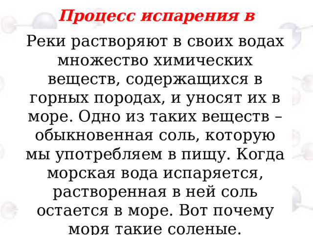 Процесс испарения в природе  Реки растворяют в своих водах множество химических веществ, содержащихся в горных породах, и уносят их в море. Одно из таких веществ – обыкновенная соль, которую мы употребляем в пищу. Когда морская вода испаряется, растворенная в ней соль остается в море. Вот почему моря такие соленые. 
