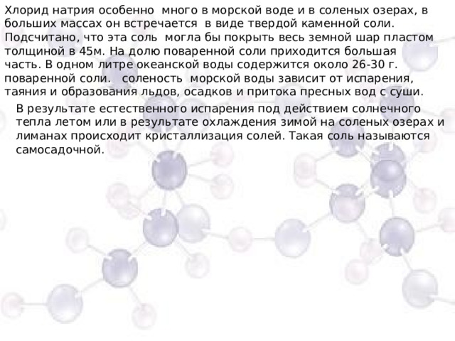 Хлорид натрия особенно много в морской воде и в соленых озерах, в больших массах он встречается  в виде твердой каменной соли. Подсчитано, что эта соль  могла бы покрыть весь земной шар пластом толщиной в 45м. На долю поваренной соли приходится большая часть. В одном литре океанской воды содержится около 26-30 г. поваренной соли.  соленость  морской воды зависит от испарения, таяния и образования льдов, осадков и притока пресных вод с суши. В результате естественного испарения под действием солнечного тепла летом или в результате охлаждения зимой на соленых озерах и лиманах происходит кристаллизация солей. Такая соль называются самосадочной. 