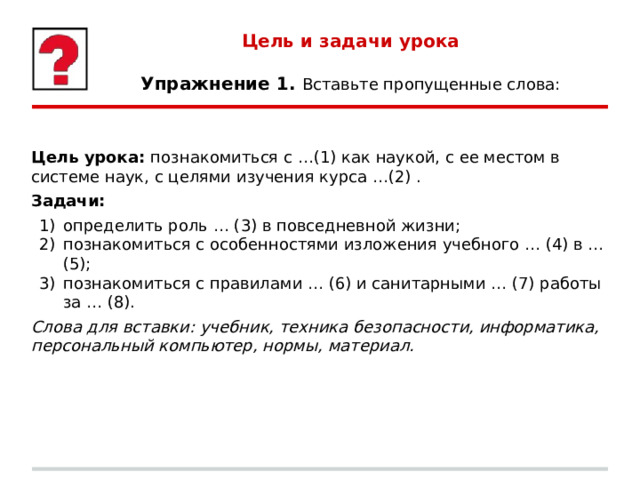 Цель и задачи урока   Упражнение 1. Вставьте пропущенные слова: Цель урока: познакомиться с …(1) как наукой, с ее местом в системе наук, с целями изучения курса …(2) . Задачи: определить роль … (3) в повседневной жизни; познакомиться с особенностями изложения учебного … (4) в … (5); познакомиться с правилами … (6) и санитарными … (7) работы за … (8). Слова для вставки: учебник, техника безопасности, информатика, персональный компьютер, нормы, материал. 
