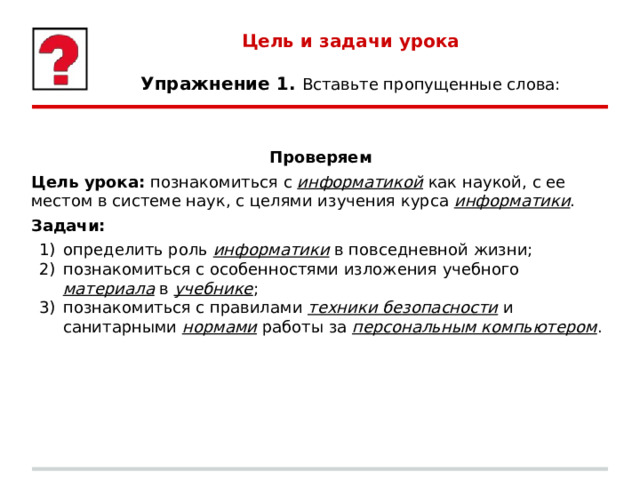 Цель и задачи урока   Упражнение 1. Вставьте пропущенные слова: Проверяем Цель урока: познакомиться с информатикой  как наукой, с ее местом в системе наук, с целями изучения курса информатики . Задачи: определить роль информатики  в повседневной жизни; познакомиться с особенностями изложения учебного материала  в учебнике ; познакомиться с правилами техники безопасности и санитарными нормами  работы за персональным компьютером . 