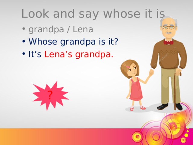 Look and say whose it is. grandpa / Lena Whose grandpa is it? It’s  Lena’s grandpa. ? 