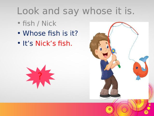 Look and say whose it is. fish / Nick Whose fish is it? It’s  Nick’s fish. ? 