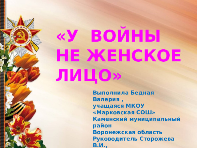 «У ВОЙНЫ НЕ ЖЕНСКОЕ ЛИЦО» Выполнила Бедная Валерия , учащаяся МКОУ «Марковская СОШ» Каменский муниципальный район Воронежская область Руководитель Сторожева В.И., учитель истории 