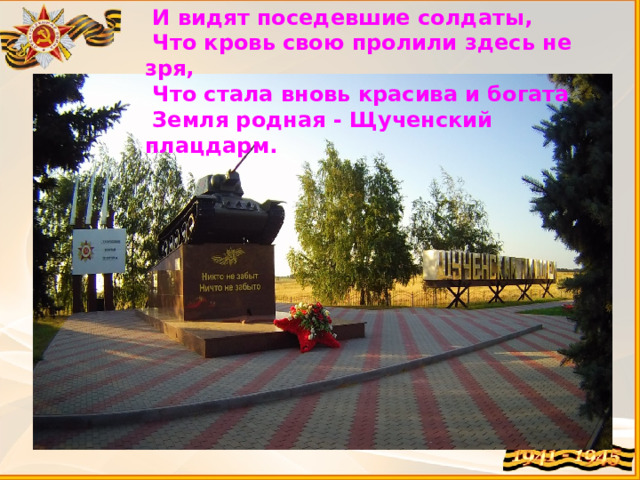  И видят поседевшие солдаты,  Что кровь свою пролили здесь не зря,  Что стала вновь красива и богата  Земля родная - Щученский плацдарм. 