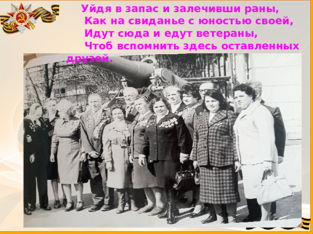  Уйдя в запас и залечивши раны,  Как на свиданье с юностью своей,  Идут сюда и едут ветераны,  Чтоб вспомнить здесь оставленных друзей. 