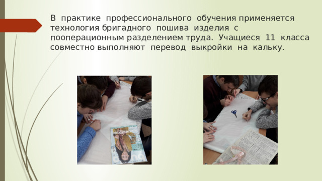 В практике профессионального обучения применяется технология бригадного пошива изделия с пооперационным разделением труда. Учащиеся 11 класса совместно выполняют перевод выкройки на кальку. 