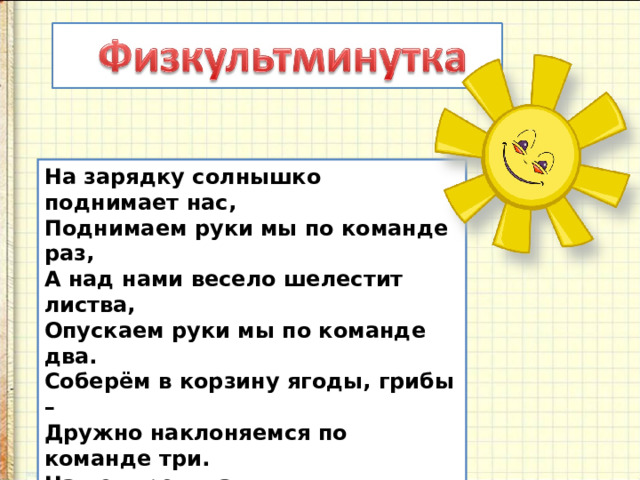 На зарядку солнышко поднимает нас,  Поднимаем руки мы по команде раз,  А над нами весело шелестит листва,  Опускаем руки мы по команде два.  Соберём в корзину ягоды, грибы –  Дружно наклоняемся по команде три.  На четыре и на пять  Будем дружно мы скакать.  Ну, а по команде шесть  Всем за парты тихо сесть! 