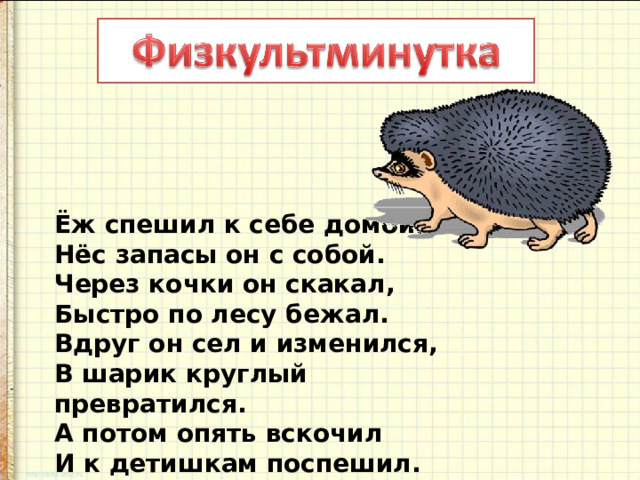 Ёж спешил к себе домой,  Нёс запасы он с собой.  Через кочки он скакал,  Быстро по лесу бежал.  Вдруг он сел и изменился,  В шарик круглый превратился.  А потом опять вскочил  И к детишкам поспешил. 
