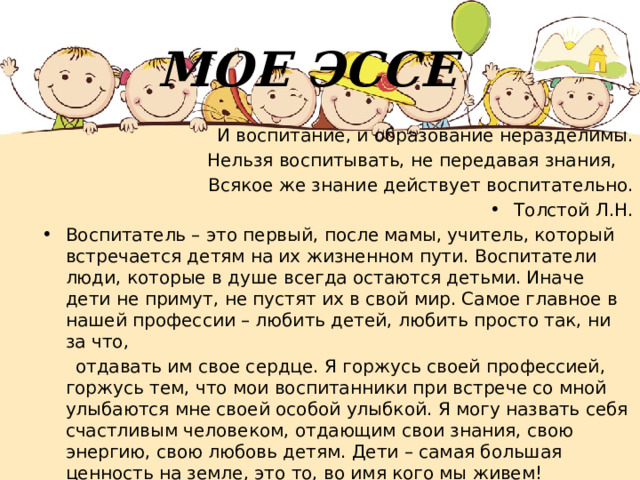 МОЕ ЭССЕ  И воспитание, и образование неразделимы. Нельзя воспитывать, не передавая знания, Всякое же знание действует воспитательно. Толстой Л.Н. Воспитатель – это первый, после мамы, учитель, который встречается детям на их жизненном пути. Воспитатели люди, которые в душе всегда остаются детьми. Иначе дети не примут, не пустят их в свой мир. Самое главное в нашей профессии – любить детей, любить просто так, ни за что,  отдавать им свое сердце. Я горжусь своей профессией, горжусь тем, что мои воспитанники при встрече со мной улыбаются мне своей особой улыбкой. Я могу назвать себя счастливым человеком, отдающим свои знания, свою энергию, свою любовь детям. Дети – самая большая ценность на земле, это то, во имя кого мы живем! 