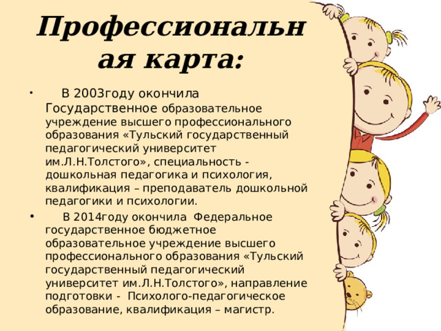Профессиональная карта:  В 2003году окончила Государственное образовательное учреждение высшего профессионального образования «Тульский государственный педагогический университет им.Л.Н.Толстого», специальность - дошкольная педагогика и психология, квалификация – преподаватель дошкольной педагогики и психологии.  В 2014году окончила Федеральное государственное бюджетное образовательное учреждение высшего профессионального образования «Тульский государственный педагогический университет им.Л.Н.Толстого», направление подготовки - Психолого-педагогическое образование, квалификация – магистр. 