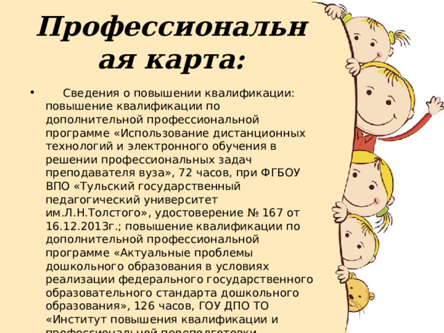 Профессиональная карта:  Сведения о повышении квалификации: повышение квалификации по дополнительной профессиональной программе «Использование дистанционных технологий и электронного обучения в решении профессиональных задач преподавателя вуза», 72 часов, при ФГБОУ ВПО «Тульский государственный педагогический университет им.Л.Н.Толстого», удостоверение № 167 от 16.12.2013г.; повышение квалификации по дополнительной профессиональной программе «Актуальные проблемы дошкольного образования в условиях реализации федерального государственного образовательного стандарта дошкольного образования», 126 часов, ГОУ ДПО ТО «Институт повышения квалификации и профессиональной переподготовки работников образования Тульской области», удостоверение № 02572 от 06.10.2014г., 15.09.2014г. 