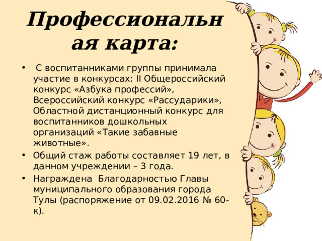 Профессиональная карта:  С воспитанниками группы принимала участие в конкурсах: II Общероссийский конкурс «Азбука профессий», Всероссийский конкурс «Рассударики», Областной дистанционный конкурс для воспитанников дошкольных организаций «Такие забавные животные». Общий стаж работы составляет 19 лет, в данном учреждении – 3 года. Награждена Благодарностью Главы муниципального образования города Тулы (распоряжение от 09.02.2016 № 60-к). 