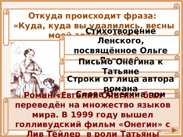 Откуда происходит фраза: «Куда, куда вы удалились, весны моей златые дни»? Стихотворение Ленского, посвящённое Ольге Лариной Письмо Онегина к Татьяне Строки от лица автора романа Слова Онегина при встрече с Татьяной в Санкт-Петербурге Роман «Евгений Онегин» был переведён на множество языков мира. В 1999 году вышел голливудский фильм «Онегин» с Лив Тейлер в роли Татьяны 