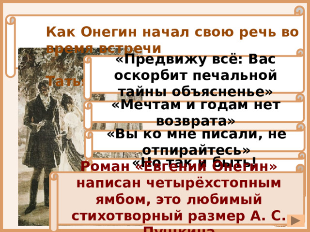 Как Онегин начал свою речь во время встречи  с Татьяной в саду? «Предвижу всё: Вас оскорбит печальной тайны объясненье» «Мечтам и годам нет возврата» «Вы ко мне писали, не отпирайтесь» «Но так и быть! Судьбу мою отныне я тебе вручаю» Роман «Евгений Онегин» написан четырёхстопным ямбом, это любимый стихотворный размер А. С. Пушкина 