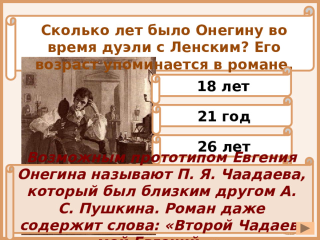 Сколько лет было Онегину во время дуэли с Ленским? Его возраст упоминается в романе. 18 лет 21 год 26 лет 32 года Возможным прототипом Евгения Онегина называют П. Я. Чаадаева, который был близким другом А. С. Пушкина. Роман даже содержит слова: «Второй Чадаев, мой Евгений…». 