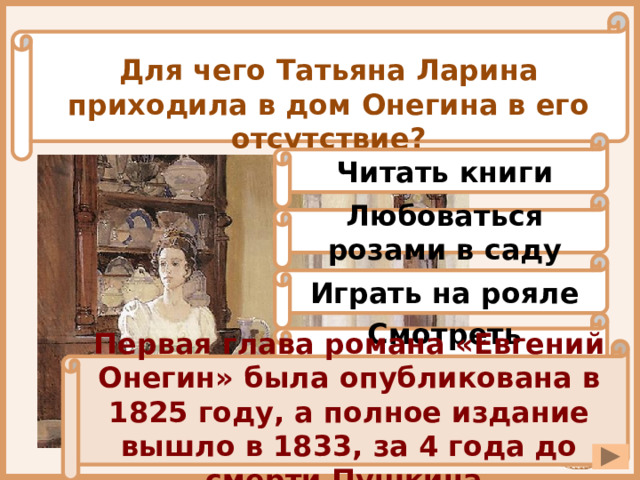 Для чего Татьяна Ларина приходила в дом Онегина в его отсутствие? Читать книги Любоваться розами в саду Играть на рояле Смотреть телевизор Первая глава романа «Евгений Онегин» была опубликована в 1825 году, а полное издание вышло в 1833, за 4 года до смерти Пушкина. 