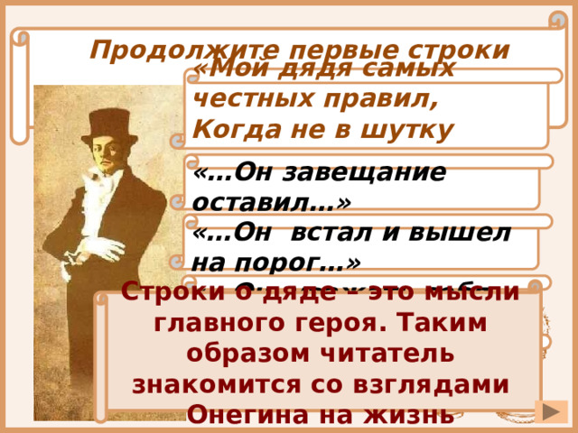 Продолжите первые строки произведения: «Мой дядя самых честных правил, Когда не в шутку занемог…» «…Он завещание оставил…» «…Он встал и вышел на порог…» «…Он уважать себя заставил…» Строки о дяде – это мысли главного героя. Таким образом читатель знакомится со взглядами Онегина на жизнь «…Потребовал испечь пирог…» 