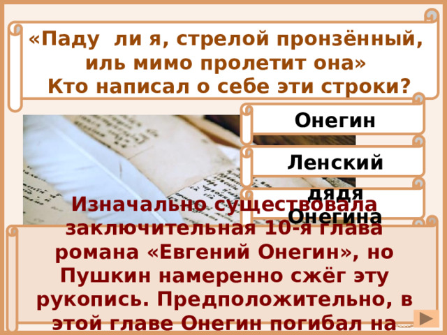 «Паду ли я, стрелой пронзённый, иль мимо пролетит она» Кто написал о себе эти строки? Онегин Ленский дядя Онегина Изначально существовала заключительная 10-я глава романа «Евгений Онегин», но Пушкин намеренно сжёг эту рукопись. Предположительно, в этой главе Онегин погибал на Кавказе. отец Татьяны 