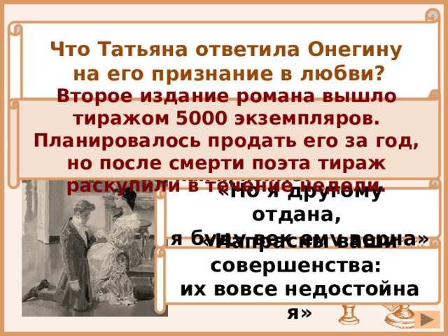 Что Татьяна ответила Онегину на его признание в любви? Второе издание романа вышло тиражом 5000 экземпляров. Планировалось продать его за год, но после смерти поэта тираж раскупили в течение недели. «Я жду тебя: единым взором надежды сердца оживи» « Учитесь властвовать собою: не всякий вас, как я, поймёт» «Но я другому отдана, я буду век ему верна» «Напрасны ваши совершенства: их вовсе недостойна я» 