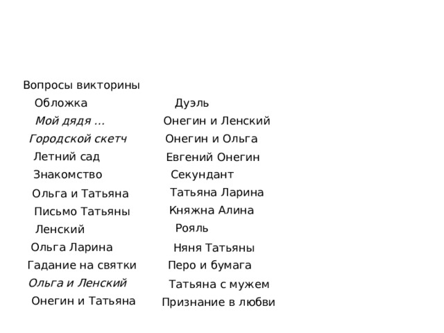 Вопросы викторины Обложка Дуэль  Мой дядя … Онегин и Ленский Городской скетч Онегин и Ольга Летний сад Евгений Онегин Секундант Знакомство Татьяна Ларина Ольга и Татьяна Княжна Алина Письмо Татьяны Рояль Ленский Ольга Ларина Няня Татьяны Перо и бумага Гадание на святки Ольга и Ленский Татьяна с мужем Онегин и Татьяна Признание в любви 