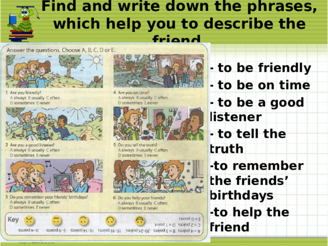 Find and write down the phrases, which help you to describe the friend. - to be friendly - to be on time - to be a good listener - to tell the truth -to remember the friends’ birthdays -to help the friend 