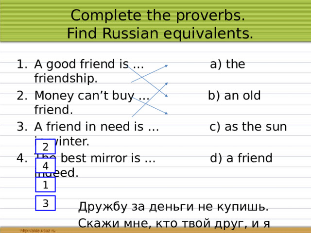 Complete the proverbs.  Find Russian equivalents. A good friend is … a) the friendship. Money can’t buy … b) an old friend. A friend in need is … c) as the sun in winter. The best mirror is … d) a friend indeed.  Дружбу за деньги не купишь.  Скажи мне, кто твой друг, и я скажу, кто ты.  Хороший друг что солнышко.  Друг познаётся в беде. 2 4 1 3 