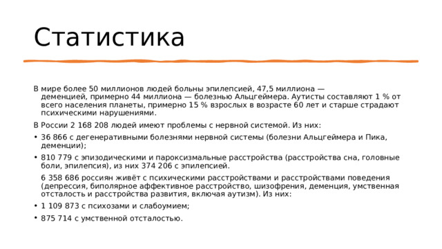 Статистика В мире более 50 миллионов людей больны эпилепсией, 47,5 миллиона — деменцией, примерно 44 миллиона — болезнью Альцгеймера. Аутисты составляют 1 % от всего населения планеты, примерно 15 % взрослых в возрасте 60 лет и старше страдают психическими нарушениями. В России 2 168 208 людей имеют проблемы с нервной системой. Из них: 36 866 с дегенеративными болезнями нервной системы (болезни Альцгеймера и Пика, деменции); 810 779 с эпизодическими и пароксизмальные расстройства (расстройства сна, головные боли, эпилепсия), из них 374 206 с эпилепсией. 6 358 686 россиян живёт с психическими расстройствами и расстройствами поведения (депрессия, биполярное аффективное расстройство, шизофрения, деменция, умственная отсталость и расстройства развития, включая аутизм). Из них: 1 109 873 с психозами и слабоумием; 875 714 с умственной отсталостью. 