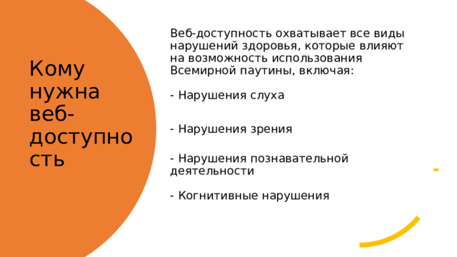 Веб-доступность охватывает все виды нарушений здоровья, которые влияют на возможность использования Всемирной паутины, включая:   - Нарушения слуха - Нарушения зрения   - Нарушения познавательной деятельности   - Когнитивные нарушения    Кому нужна веб-доступность   