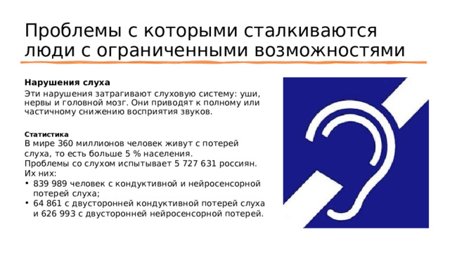 Проблемы с которыми сталкиваются люди с ограниченными возможностями Нарушения слуха Эти нарушения затрагивают слуховую систему: уши, нервы и головной мозг. Они приводят к полному или частичному снижению восприятия звуков. Статистика В мире 360 миллионов человек живут с потерей слуха, то есть больше 5 % населения. Проблемы со слухом испытывает 5 727 631 россиян. Их них: 839 989 человек с кондуктивной и нейросенсорной потерей слуха; 64 861 с двусторонней кондуктивной потерей слуха и 626 993 с двусторонней нейросенсорной потерей. 