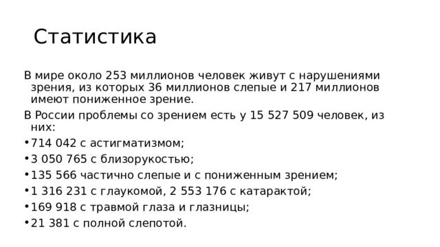 Статистика В мире около 253 миллионов человек живут с нарушениями зрения, из которых 36 миллионов слепые и 217 миллионов имеют пониженное зрение. В России проблемы со зрением есть у 15 527 509 человек, из них: 714 042 с астигматизмом; 3 050 765 с близорукостью; 135 566 частично слепые и с пониженным зрением; 1 316 231 с глаукомой, 2 553 176 с катарактой; 169 918 с травмой глаза и глазницы; 21 381 с полной слепотой. 