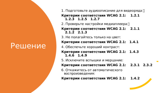 1. Подготовьте аудиоописание для видеоряда ： Критерии соответствия WCAG 2.1:      1.2.1   1.2.3   1.2.5   1.2.7 2. Проверьте настройки медиаплеера ： Критерии соответствия WCAG 2.1:      2.1.1   2.1.2   2.1.3 3. Не полагайтесь только на цвет: Критерии соответствия WCAG 2.1:     1.4.1 4. Обеспечьте хороший контраст: Критерии соответствия WCAG 2.1:     1.4.3   1.4.6   1.4.9 5. Исключите вспышки и мерцание: Критерии соответствия WCAG 2.1:      2.3.1   2.3.2 6. Откажитесь от автоматического воспроизведения: Критерии соответствия WCAG 2.1:      1.4.2    Решение 